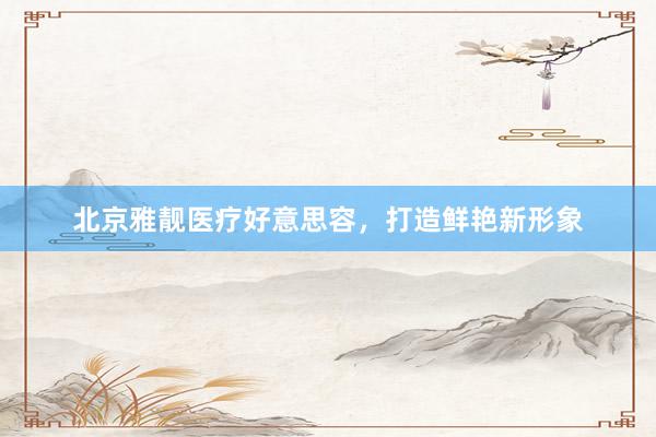 北京雅靓医疗好意思容，打造鲜艳新形象